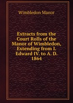 Extracts from the Court Rolls of the Manor of Wimbledon, Extending from I. Edward IV. to A. D. 1864