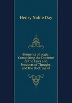 Elements of Logic: Comprising the Doctrine of the Laws and Products of Thought, and the Doctrine of