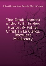 First Establishment of the Faith in New France: By Father Christian Le Clercq, Recollect Missionary