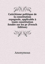 Catchisme politique de la constitution espagnole, applicable toute constitution fonde sur les pr (French Edition)