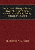 Ecclesiastical biography: or, Lives of eminent men, connected with the history of religion in Engla