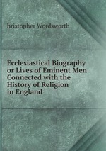 Ecclesiastical Biography or Lives of Eminent Men Connected with the History of Religion in England