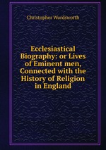 Ecclesiastical Biography: or Lives of Eminent men, Connected with the History of Religion in England