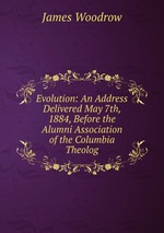 Evolution: An Address Delivered May 7th, 1884, Before the Alumni Association of the Columbia Theolog