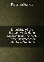 Enquiring of the fathers, or, Seeking wisdom from the past. Discourses preached in the New North chu