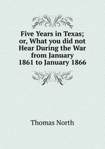 Five Years in Texas; or, What you did not Hear During the War from January 1861 to January 1866.