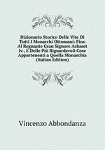 Dizionario Storico Delle Vite Di Tutti I Monarchi Ottomani: Fino Al Regnante Gran Signore Achmet Iv., E Delle Pi Riguardevoli Cose Appartenenti a Quella Monarchia (Italian Edition)