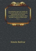 Documentos para los anales de Venezuela desde el movimiento separatista de la Union colombiana hasta nuestros das: perodo, honores al libertador