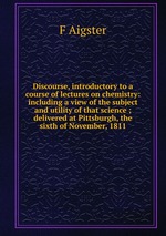 Discourse, introductory to a course of lectures on chemistry: including a view of the subject and utility of that science ; delivered at Pittsburgh, the sixth of November, 1811