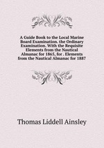 A Guide Book to the Local Marine Board Examination. the Ordinary Examination. With the Requisite Elements from the Nautical Almanac for 1865, for . Elements from the Nautical Almanac for 1887
