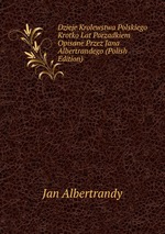 Dzieje Krolewstwa Polskiego Krotko Lat Porzadkiem Opisane Przez Jana Albertrandego (Polish Edition)