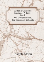 Alden`s Citizen`s Manual: A Text-Book On Government, for Common Schools