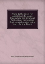 Anglo-Catholicism Not Apostolical: Being an Inquiry Into the Scriptural Authority of the Leading Doctrines Advocated in the `tracts for the Times` .