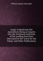Anglo-Catholicism Not Apostolical, Being an Inquiry Into the Scriptural Authority of the Leading Doctrines Advocated in the `tracts for the Times` and Other Publications