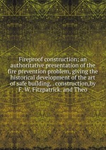 Fireproof construction; an authoritative presentation of the fire prevention problem, giving the historical development of the art of safe building, . construction,by F. W. Fitzpatrick. and Theo