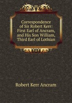 Correspondence of Sir Robert Kerr: First Earl of Ancram, and His Son William, Third Earl of Lothian
