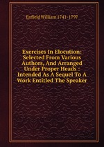 Exercises In Elocution: Selected From Various Authors, And Arranged Under Proper Heads : Intended As A Sequel To A Work Entitled The Speaker