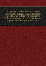 Entrepreneurship In America: Federal Government Burdens On Agribusiness : Field Hearing Before The Committee On Small Business, United States Senate, . Congress, First Session, April 13, 1995