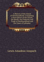A History of the Island of Newfoundland: Containing a Description of the Island, the Banks, the Fisheries and Trade of Newfoundland and the Coast of Labrador