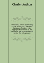 First Greek Lessons: Containing All the Inflexions of the Greek Language. Together with Appropriate Exercises in the Translating and Writing of Greek, for the Use of Beginners