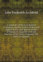 A Summary of the Law Relative to Appeals, Against Orders of Removal Against Rates, and Against Orders of Filiatio N, Together with the Practice of the Court of Quarter Ses Sions, in Appeals