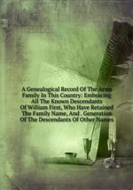 A Genealogical Record Of The Arms Family In This Country: Embracing All The Known Descendants Of William First, Who Have Retained The Family Name, And . Generation Of The Descendants Of Other Names