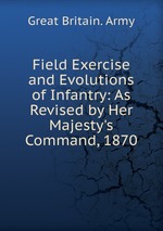 Field Exercise and Evolutions of Infantry: As Revised by Her Majesty`s Command, 1870