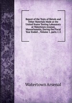 Report of the Tests of Metals and Other Materials Made at the United States Testing Laboratory at Watertown Arsenal, Massachusetts, During the Fiscal Year Ended ., Volume 1, parts 1-2