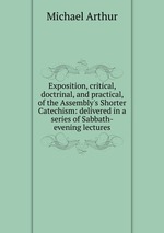 Exposition, critical, doctrinal, and practical, of the Assembly`s Shorter Catechism: delivered in a series of Sabbath-evening lectures