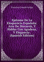 Epitome De La Eloquencia Espaola: Arte De Discurrir, Y Hablar Con Agudeza, Y Elegancia . (Spanish Edition)