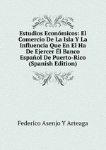 Estudios Econmicos: El Comercio De La Isla Y La Influencia Que En El Ha De Ejercer l Banco Espaol De Puerto-Rico (Spanish Edition)