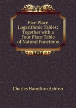 Five Place Logarithmic Tables: Together with a Four Place Table of Natural Functions