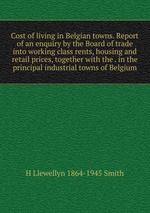 Cost of living in Belgian towns. Report of an enquiry by the Board of trade into working class rents, housing and retail prices, together with the . in the principal industrial towns of Belgium