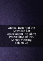Annual Report of the American Bar Association: Including Proceedings of the . Annual Meeting, Volume 25