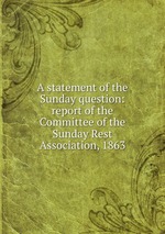A statement of the Sunday question: report of the Committee of the Sunday Rest Association, 1863