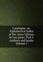 Catalogue; or, Alphabetical index of the Astor Library, in two parts: Part I. Authors and books Volume 1