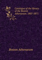 Catalogue of the library of the Boston Athenaeum. 1807-1871