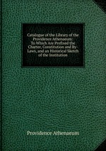 Catalogue of the Library of the Providence Athenaeum: To Which Are Prefixed the Charter, Constitution and By-Laws, and an Historical Sketch of the Institution