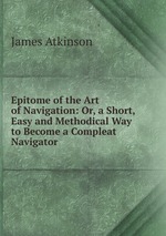 Epitome of the Art of Navigation: Or, a Short, Easy and Methodical Way to Become a Compleat Navigator .