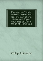 Elements of Static Electricity with Full Description of the Holtz and Tpler Machines and Their Mode of Operating