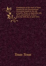 Constitution of the State of Texas. Adopted by the Constitutional Convention begun in the city of Austin, Texas on September 6th, 1875, and finished . in force from the 18th day of April 1876.
