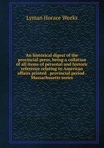 An historical digest of the provincial press, being a collation of all items of personal and historic reference relating to American affairs printed . provincial period . Massachusetts series