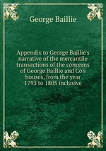 Appendix to George Baillie`s narrative of the mercantile transactions of the concerns of George Baillie and Co`s houses, from the year 1793 to 1805 inclusive