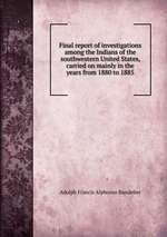 Final report of investigations among the Indians of the southwestern United States, carried on mainly in the years from 1880 to 1885