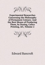 Experimental Researches Concerning the Philosophy of Permanent Colours: And the Best Means of Producing Them, by Dyeing, Calico Printing,&C, Volume 2