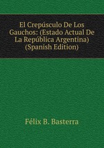 El Crepsculo De Los Gauchos: (Estado Actual De La Repblica Argentina) (Spanish Edition)