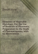 Elements of Vegetable Histology: For the Use of Students of Pharmacy, Preparatory to the Study of Pharmacognosy, with 62 Illustrations