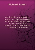 A call to the unconverted, to turn and live, and accept of mercy while mercy may be had: containing directions and persuasions to a sound conversion