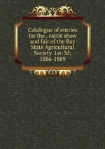 Catalogue of entries for the . cattle show and fair of the Bay State Agricultural Society. 1st-3d; 1886-1889
