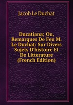 Ducatiana; Ou, Remarques De Feu M. Le Duchat: Sur Divers Sujets D`histoire Et De Litterature (French Edition)